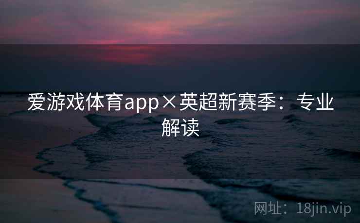 爱游戏体育app×英超新赛季:专业解读 爱游戏体育app×英超新赛季:专业解读