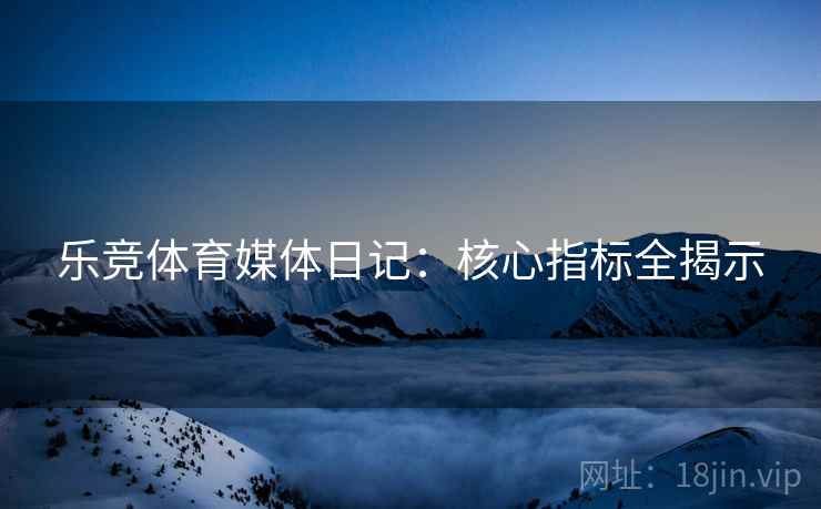 乐竞体育媒体日记：核心指标全揭示