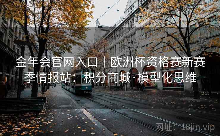 金年会官网入口｜欧洲杯资格赛新赛季情报站：积分商城·模型化思维